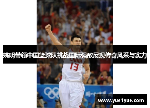 姚明带领中国篮球队挑战国际强敌展现传奇风采与实力