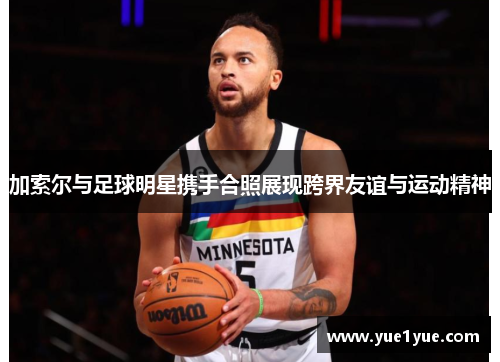 加索尔与足球明星携手合照展现跨界友谊与运动精神