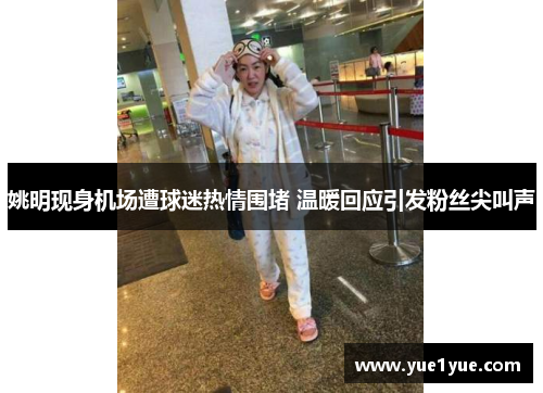 姚明现身机场遭球迷热情围堵 温暖回应引发粉丝尖叫声