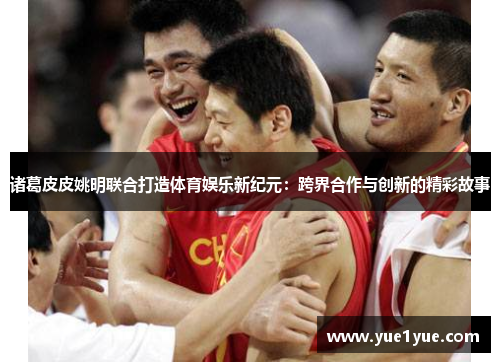 诸葛皮皮姚明联合打造体育娱乐新纪元：跨界合作与创新的精彩故事
