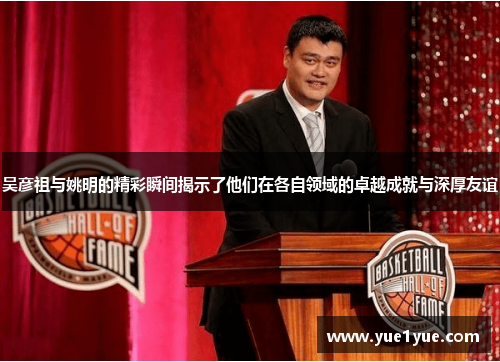 吴彦祖与姚明的精彩瞬间揭示了他们在各自领域的卓越成就与深厚友谊